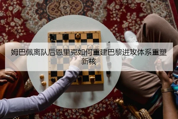 姆巴佩离队后恩里克如何重建巴黎进攻体系重塑新核