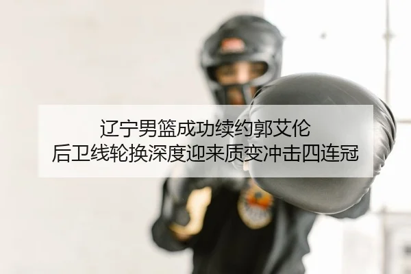 辽宁男篮成功续约郭艾伦 后卫线轮换深度迎来质变冲击四连冠（yaxin）